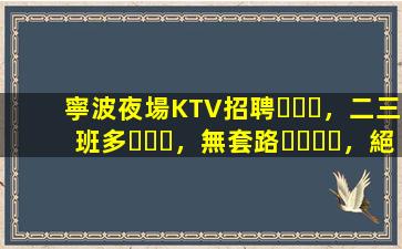 寧波夜場KTV招聘，二三班多，無套路，絕對靠譜多賺